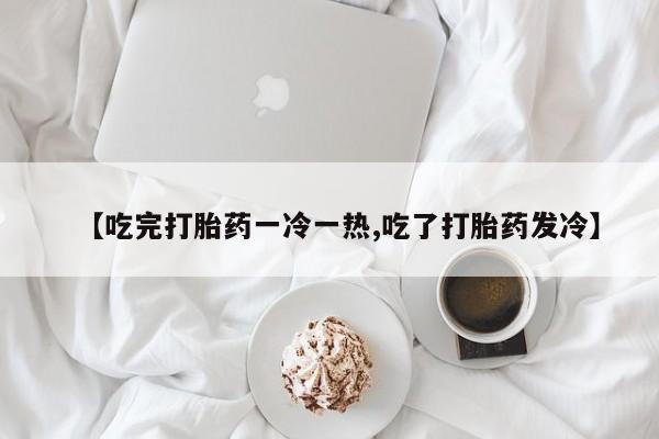堕胎药网上购买【吃完打胎药一冷一热,吃了打胎药发冷】
