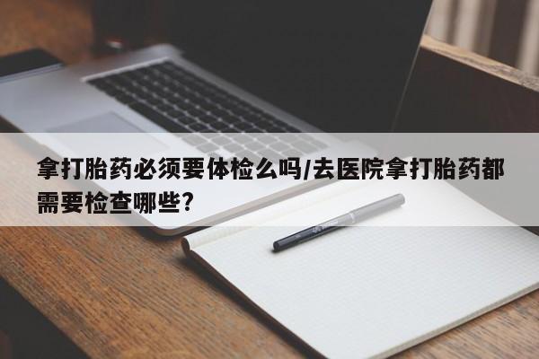堕胎药网上购买拿打胎药必须要体检么吗/去医院拿打胎药都需要检查哪些?