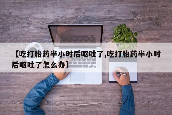 堕胎药网上购买【吃打胎药半小时后呕吐了,吃打胎药半小时后呕吐了怎么办】