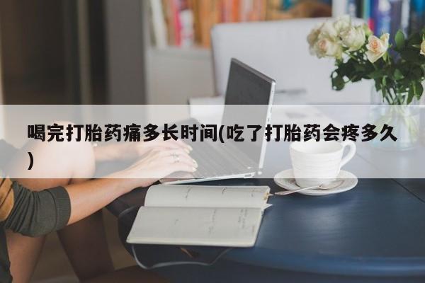 堕胎药网上购买喝完打胎药痛多长时间(吃了打胎药会疼多久)