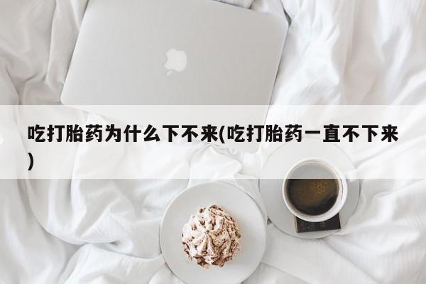 堕胎药网上购买吃打胎药为什么下不来(吃打胎药一直不下来)
