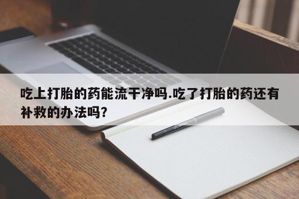 堕胎药网上购买吃上打胎的药能流干净吗.吃了打胎的药还有补救的办法吗？