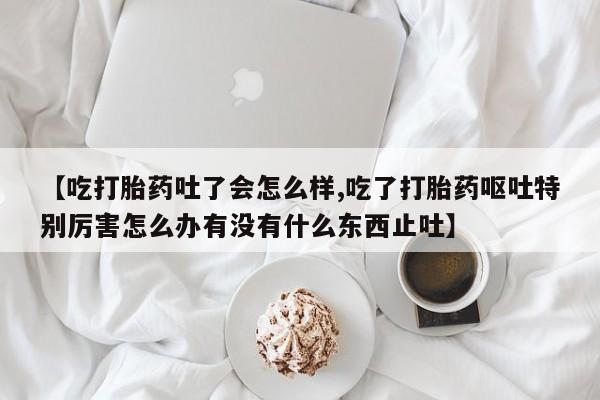 堕胎药网上购买【吃打胎药吐了会怎么样,吃了打胎药呕吐特别厉害怎么办有没有什么东西止吐】