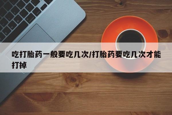 堕胎药网上购买吃打胎药一般要吃几次/打胎药要吃几次才能打掉