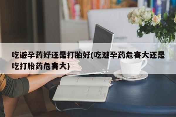 堕胎药网上购买吃避孕药好还是打胎好(吃避孕药危害大还是吃打胎药危害大)