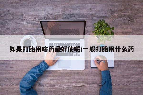 堕胎药网上购买如果打胎用啥药最好使呢/一般打胎用什么药