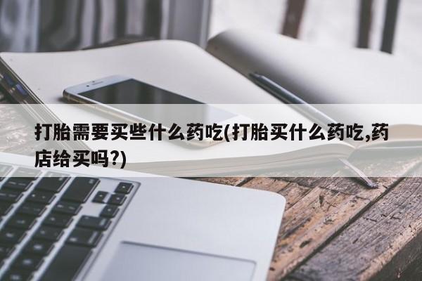堕胎药网上购买打胎需要买些什么药吃(打胎买什么药吃,药店给买吗?)