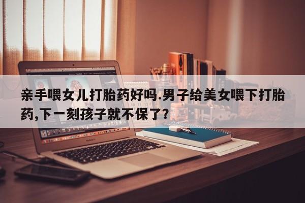 堕胎药网上购买亲手喂女儿打胎药好吗.男子给美女喂下打胎药,下一刻孩子就不保了？