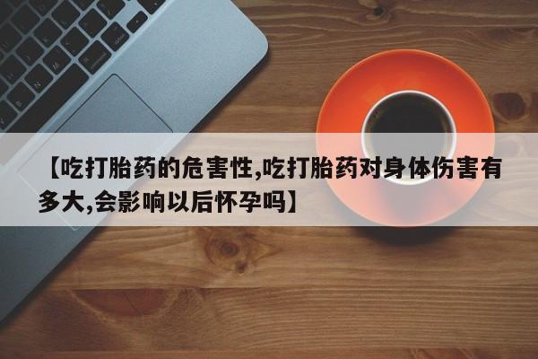 堕胎药网上购买【吃打胎药的危害性,吃打胎药对身体伤害有多大,会影响以后怀孕吗】