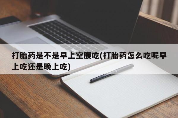堕胎药网上购买打胎药是不是早上空腹吃(打胎药怎么吃呢早上吃还是晚上吃)