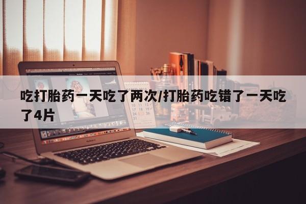 堕胎药网上购买吃打胎药一天吃了两次/打胎药吃错了一天吃了4片