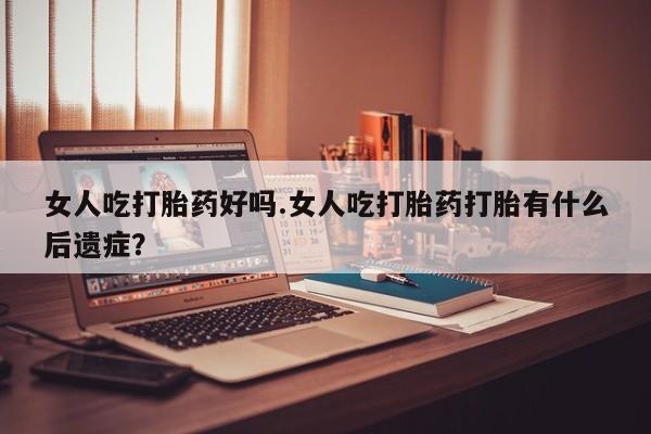 堕胎药网上购买女人吃打胎药好吗.女人吃打胎药打胎有什么后遗症？