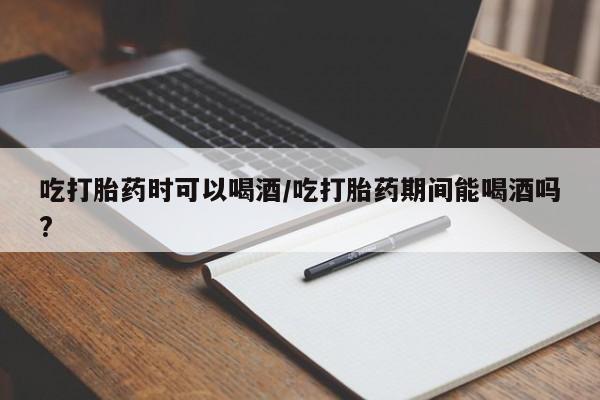堕胎药网上购买吃打胎药时可以喝酒/吃打胎药期间能喝酒吗?