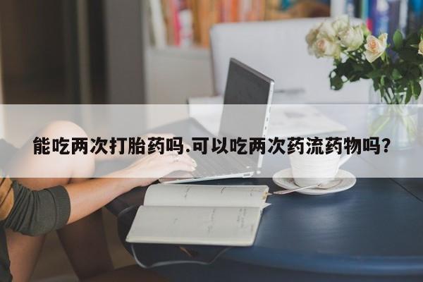 堕胎药网上购买能吃两次打胎药吗.可以吃两次药流药物吗？