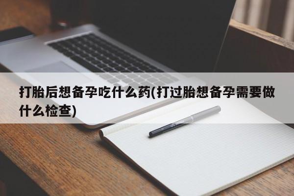 堕胎药网上购买打胎后想备孕吃什么药(打过胎想备孕需要做什么检查)