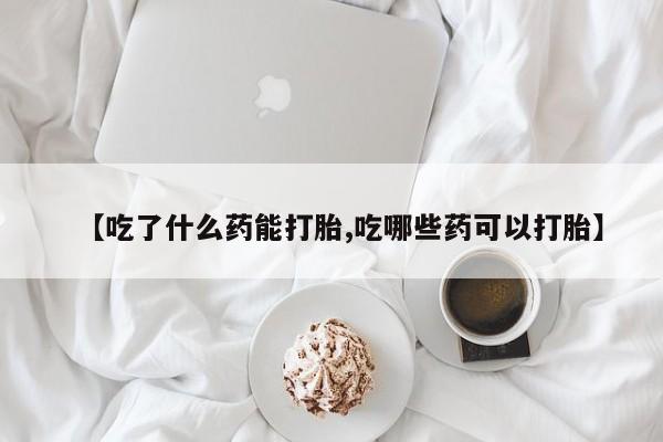 堕胎药网上购买【吃了什么药能打胎,吃哪些药可以打胎】