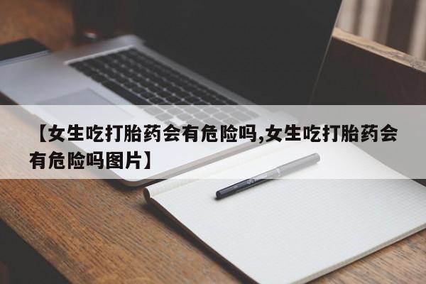 堕胎药网上购买【女生吃打胎药会有危险吗,女生吃打胎药会有危险吗图片】