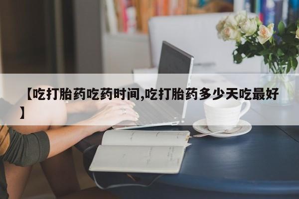 堕胎药网上购买【吃打胎药吃药时间,吃打胎药多少天吃最好】