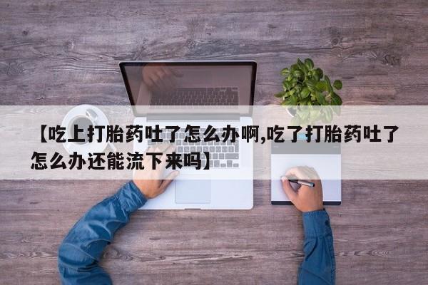 堕胎药网上购买【吃上打胎药吐了怎么办啊,吃了打胎药吐了怎么办还能流下来吗】