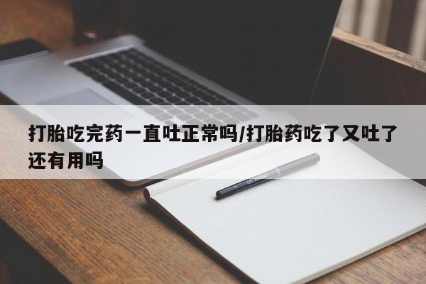 堕胎药网上购买打胎吃完药一直吐正常吗/打胎药吃了又吐了还有用吗