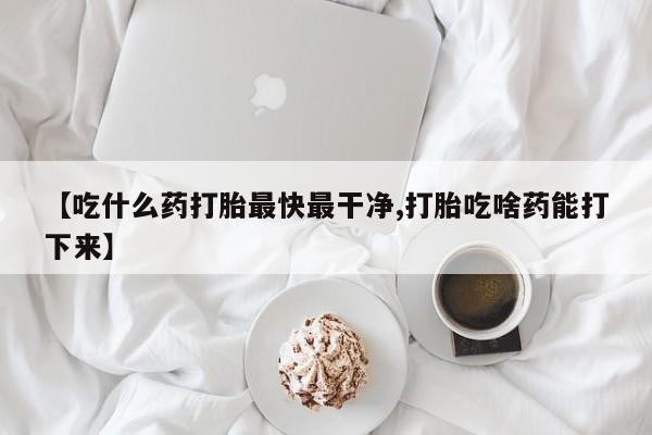 堕胎药网上购买【吃什么药打胎最快最干净,打胎吃啥药能打下来】