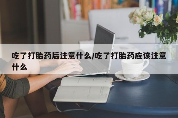 堕胎药网上购买吃了打胎药后注意什么/吃了打胎药应该注意什么