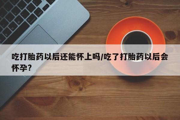 堕胎药网上购买吃打胎药以后还能怀上吗/吃了打胎药以后会怀孕?