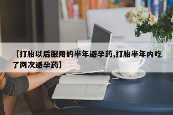 堕胎药网上购买【打胎以后服用的半年避孕药,打胎半年内吃了两次避孕药】