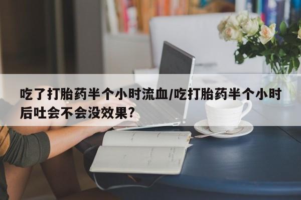 堕胎药网上购买吃了打胎药半个小时流血/吃打胎药半个小时后吐会不会没效果?