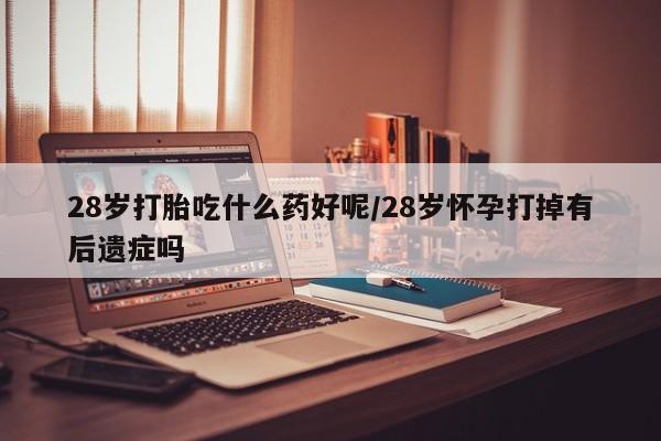 堕胎药网上购买28岁打胎吃什么药好呢/28岁怀孕打掉有后遗症吗