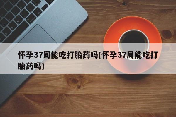 堕胎药网上购买怀孕37周能吃打胎药吗(怀孕37周能吃打胎药吗)