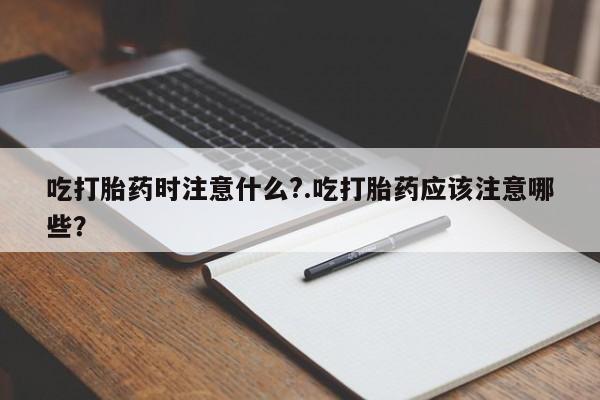 堕胎药网上购买吃打胎药时注意什么?.吃打胎药应该注意哪些?