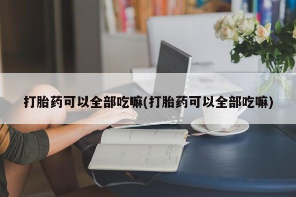 堕胎药网上购买打胎药可以全部吃嘛(打胎药可以全部吃嘛)