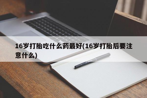 堕胎药网上购买16岁打胎吃什么药最好(16岁打胎后要注意什么)