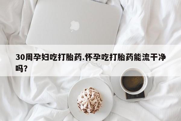 堕胎药网上购买30周孕妇吃打胎药.怀孕吃打胎药能流干净吗？