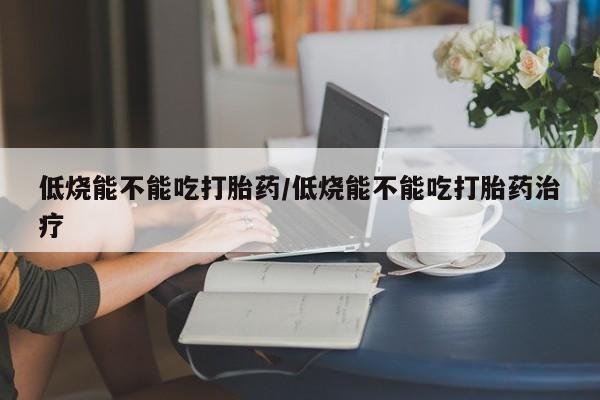 堕胎药网上购买低烧能不能吃打胎药/低烧能不能吃打胎药治疗