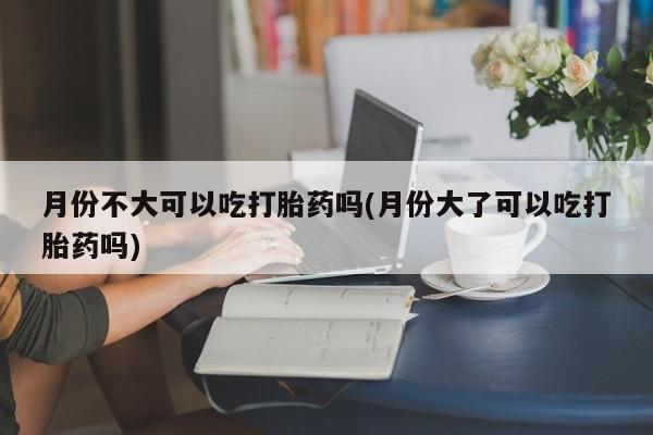 堕胎药网上购买月份不大可以吃打胎药吗(月份大了可以吃打胎药吗)
