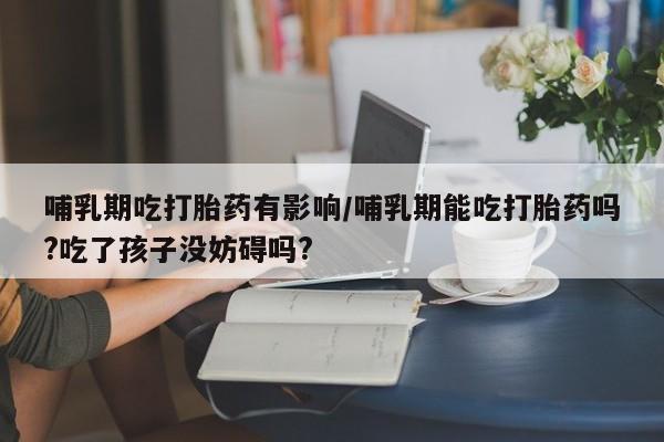 堕胎药网上购买哺乳期吃打胎药有影响/哺乳期能吃打胎药吗?吃了孩子没妨碍吗?