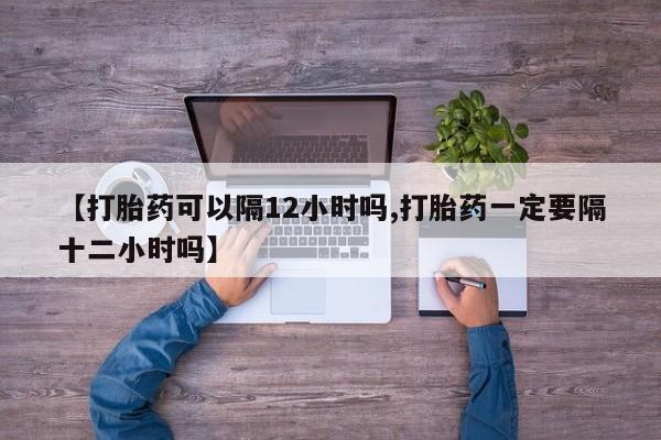 堕胎药网上购买【打胎药可以隔12小时吗,打胎药一定要隔十二小时吗】