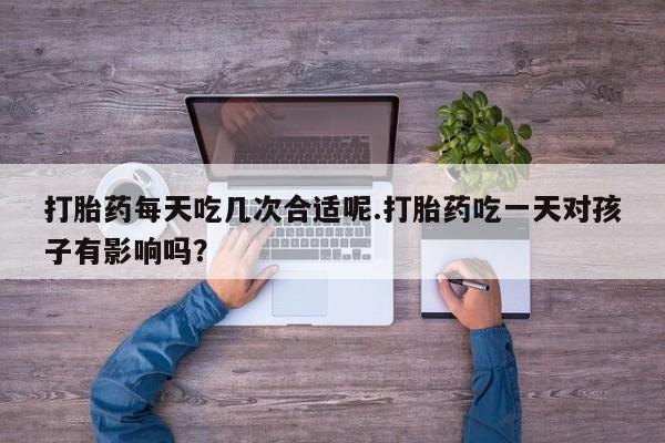 堕胎药网上购买打胎药每天吃几次合适呢.打胎药吃一天对孩子有影响吗？